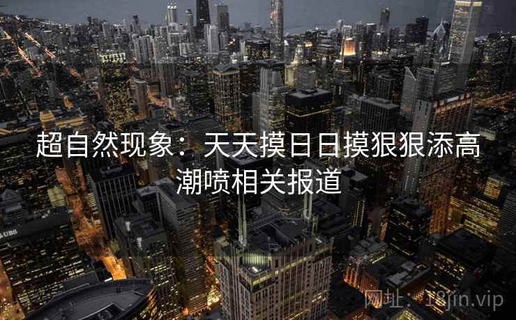 超自然现象：天天摸日日摸狠狠添高潮喷相关报道