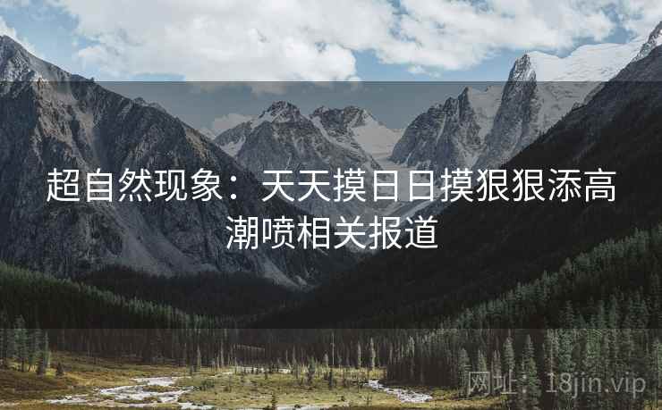 超自然现象：天天摸日日摸狠狠添高潮喷相关报道