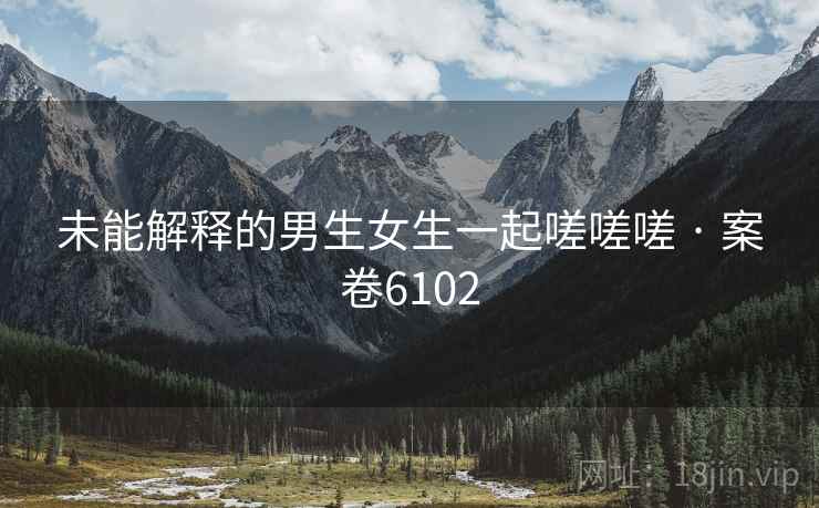 未能解释的男生女生一起嗟嗟嗟 · 案卷6102
