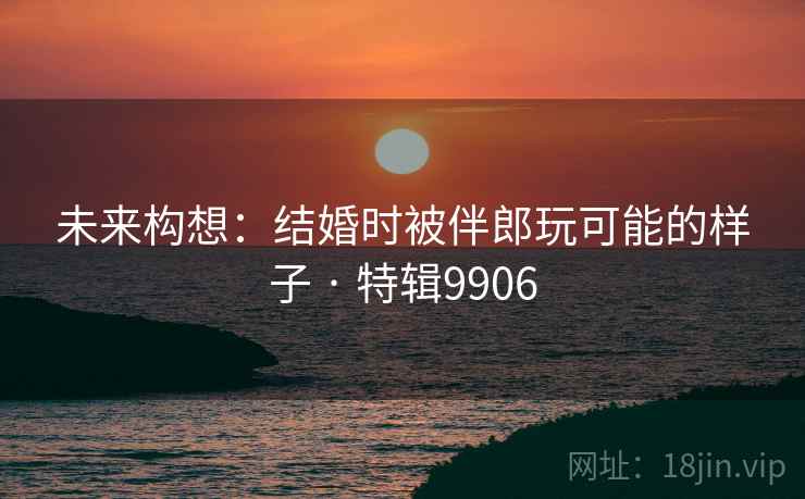 未来构想：结婚时被伴郎玩可能的样子 · 特辑9906