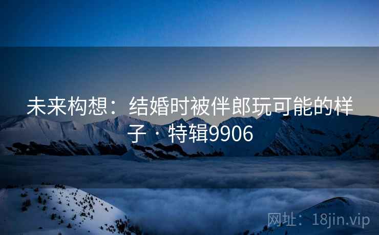 未来构想：结婚时被伴郎玩可能的样子 · 特辑9906