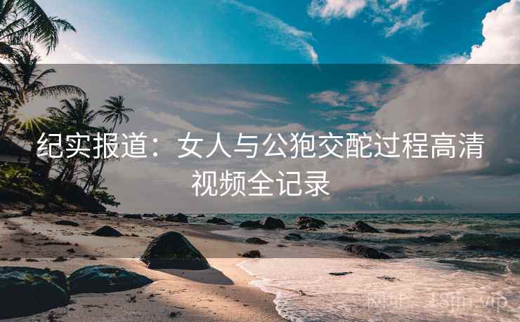 纪实报道：女人与公狍交酡过程高清视频全记录