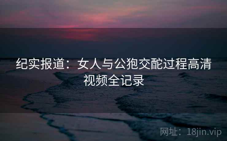 纪实报道：女人与公狍交酡过程高清视频全记录