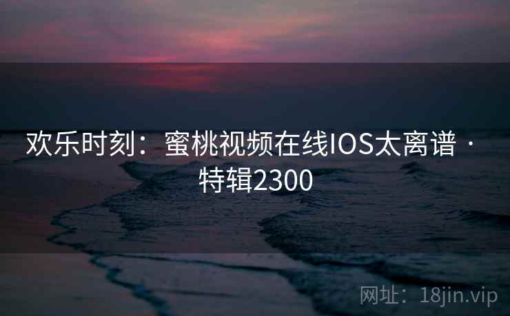 欢乐时刻:蜜桃视频在线IOS太离谱 · 特辑2300 欢乐时刻:蜜桃视频在线IOS太离谱 · 特辑2300